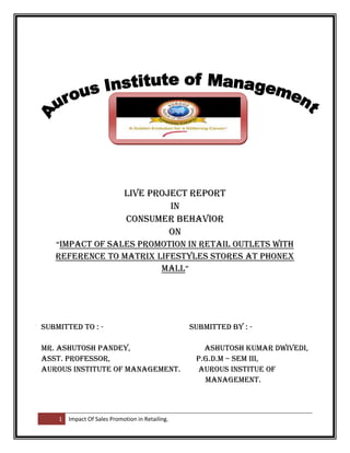 Live Project Report
                                      In
                             Consumer Behavior
                                      On
   “Impact of Sales promotion in Retail Outlets With
   Reference to Matrix lifestyles stores at phonex
                        Mall”




submitted to : -                                  Submitted by : -

Mr. Ashutosh Pandey,                                 Ashutosh Kumar Dwivedi,
Asst. Professor,                                   P.G.D.M – Sem III,
Aurous Institute of Management.                    Aurous Institue of
                                                     Management.



    1   Impact Of Sales Promotion in Retailing.
 