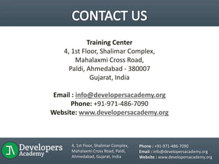 Training Center
4, 1st Floor, Shalimar Complex,
Mahalaxmi Cross Road,
Paldi, Ahmedabad - 380007
Gujarat, India
Email : info@developersacademy.org
Phone: +91-971-486-7090
Website: www.developersacademy.org
4, 1st Floor, Shalimar Complex,
Mahalaxmi Cross Road, Paldi,
Ahmedabad, Gujarat, India
Phone : +91-971-486-7090
Email : info@developersacademy.org
Website : www.developersacademy.org
 
