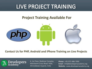 Project Training Available For
Contact Us for PHP, Android and iPhone Training on Live Projects
4, 1st Floor, Shalimar Complex,
Mahalaxmi Cross Road, Paldi,
Ahmedabad, Gujarat, India
Phone : +91-971-486-7090
Email : info@developersacademy.org
Website : www.developersacademy.org
 
