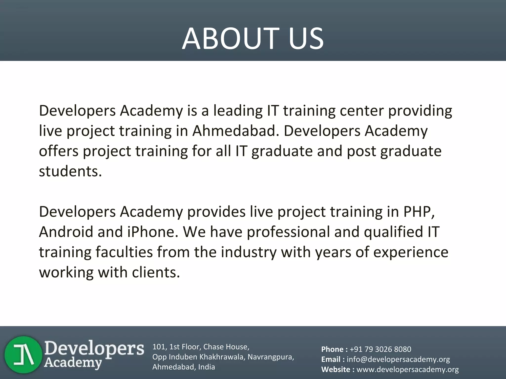 ABOUT US
Developers Academy is a leading IT training center providing
live project training in Ahmedabad. Developers Academy
offers project training for all IT graduate and post graduate
students.
Developers Academy provides live project training in PHP,
Android and iPhone. We have professional and qualified IT
training faculties from the industry with years of experience
working with clients.
101, 1st Floor, Chase House,
Opp Induben Khakhrawala, Navrangpura,
Ahmedabad, India
Phone : +91 79 3026 8080
Email : info@developersacademy.org
Website : www.developersacademy.org