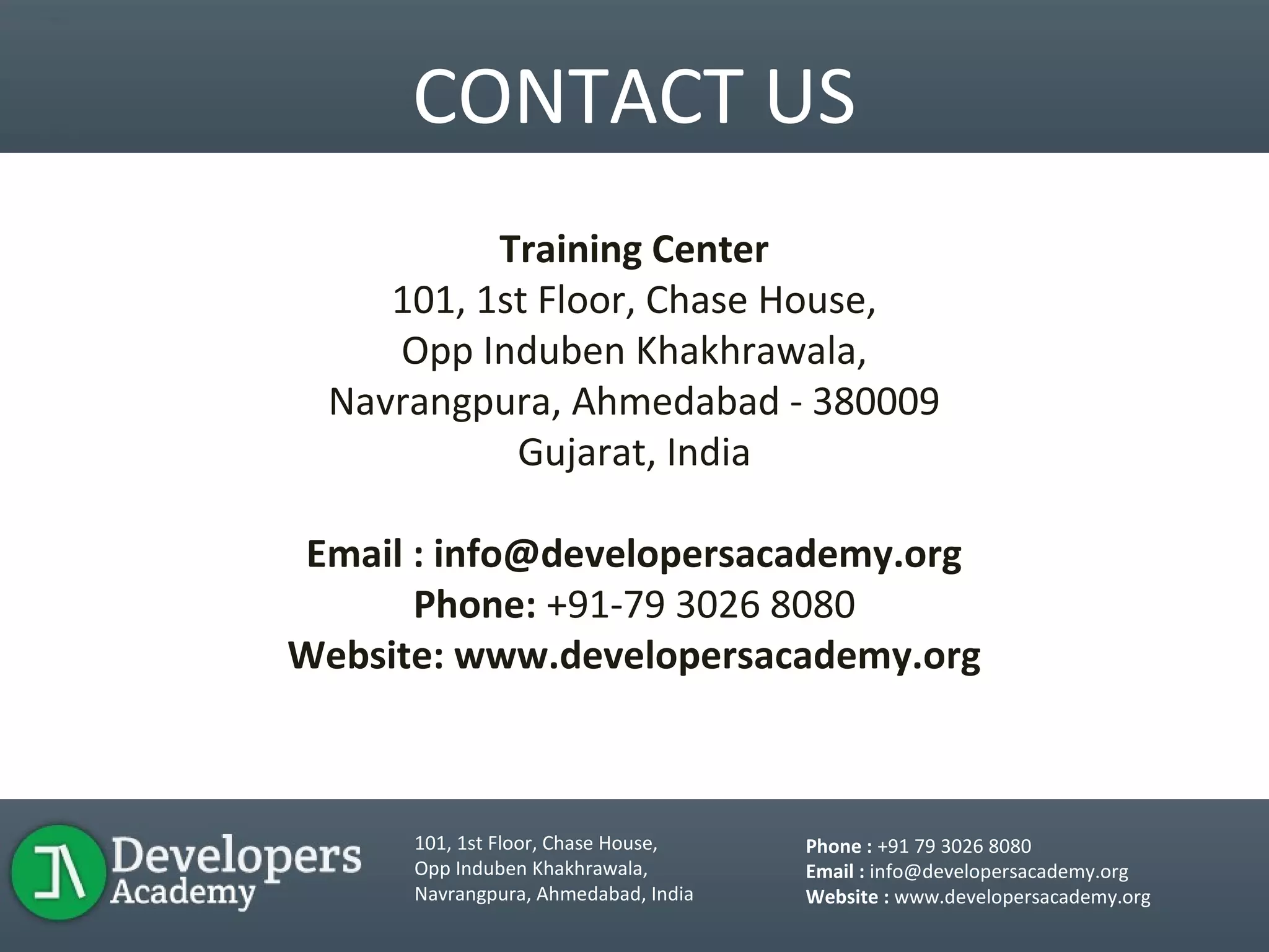 CONTACT US
Training Center
101, 1st Floor, Chase House,
Opp Induben Khakhrawala,
Navrangpura, Ahmedabad - 380009
Gujarat, India
Email : info@developersacademy.org
Phone: +91-79 3026 8080
Website: www.developersacademy.org
101, 1st Floor, Chase House,
Opp Induben Khakhrawala,
Navrangpura, Ahmedabad, India
Phone : +91 79 3026 8080
Email : info@developersacademy.org
Website : www.developersacademy.org