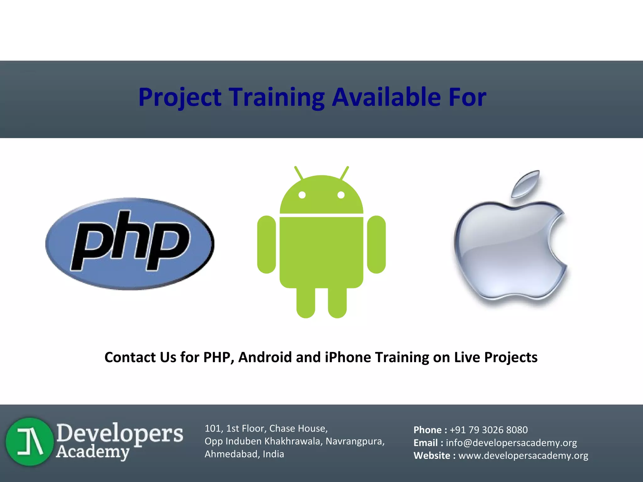 LIVE PROJECT TRAINING
Project Training Available For
Contact Us for PHP, Android and iPhone Training on Live Projects
101, 1st Floor, Chase House,
Opp Induben Khakhrawala, Navrangpura,
Ahmedabad, India
Phone : +91 79 3026 8080
Email : info@developersacademy.org
Website : www.developersacademy.org