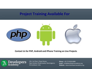 LIVE PROJECT TRAINING
Project Training Available For
Contact Us for PHP, Android and iPhone Training on Live Projects
101, 1st Floor, Chase House,
Opp Induben Khakhrawala, Navrangpura,
Ahmedabad, India
Phone : +91 79 3026 8080
Email : info@developersacademy.org
Website : www.developersacademy.org
 