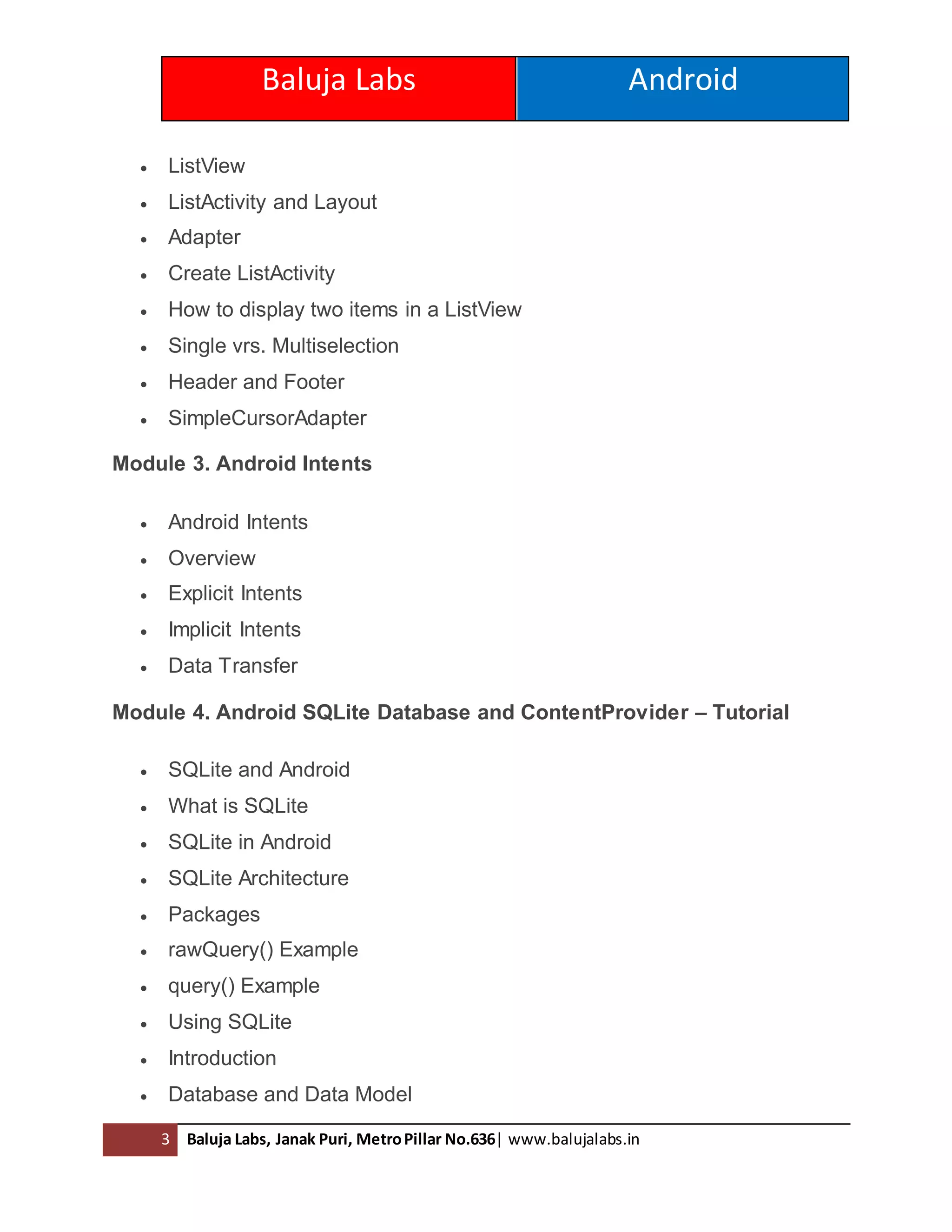 Baluja Labs Android
3 Baluja Labs, Janak Puri, MetroPillar No.636| www.balujalabs.in
 ListView
 ListActivity and Layout
 Adapter
 Create ListActivity
 How to display two items in a ListView
 Single vrs. Multiselection
 Header and Footer
 SimpleCursorAdapter
Module 3. Android Intents
 Android Intents
 Overview
 Explicit Intents
 Implicit Intents
 Data Transfer
Module 4. Android SQLite Database and ContentProvider – Tutorial
 SQLite and Android
 What is SQLite
 SQLite in Android
 SQLite Architecture
 Packages
 rawQuery() Example
 query() Example
 Using SQLite
 Introduction
 Database and Data Model
 