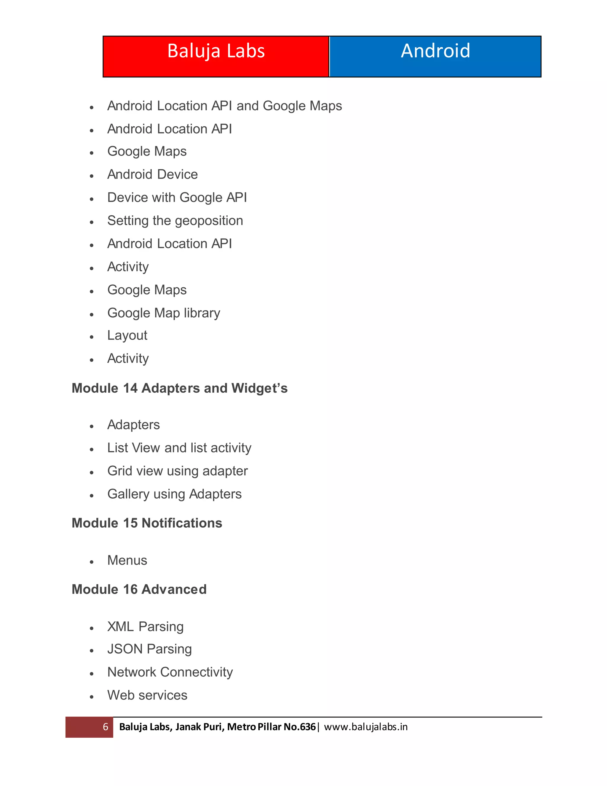 Baluja Labs Android
6 Baluja Labs, Janak Puri, MetroPillar No.636| www.balujalabs.in
 Android Location API and Google Maps
 Android Location API
 Google Maps
 Android Device
 Device with Google API
 Setting the geoposition
 Android Location API
 Activity
 Google Maps
 Google Map library
 Layout
 Activity
Module 14 Adapters and Widget’s
 Adapters
 List View and list activity
 Grid view using adapter
 Gallery using Adapters
Module 15 Notifications
 Menus
Module 16 Advanced
 XML Parsing
 JSON Parsing
 Network Connectivity
 Web services
 