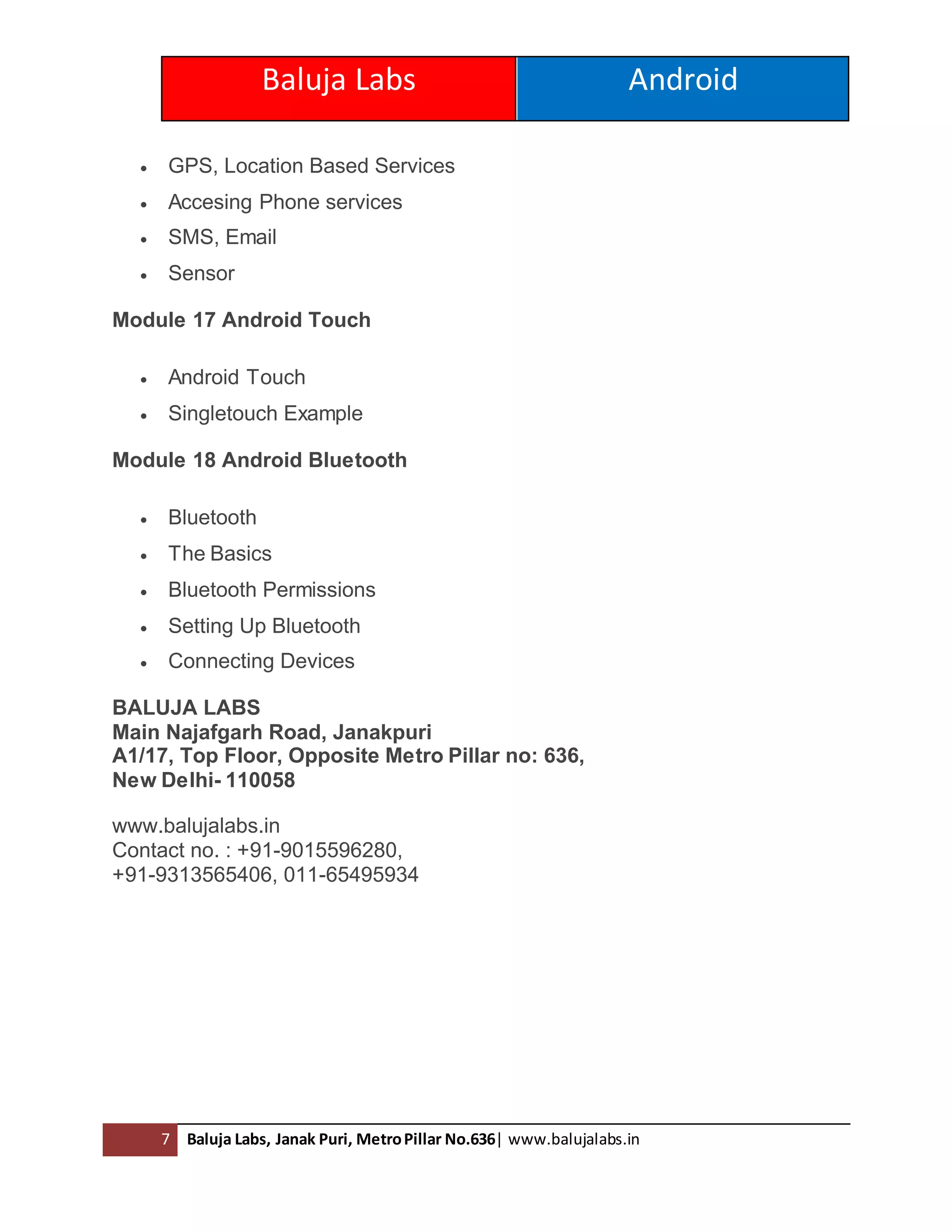 Baluja Labs Android
7 Baluja Labs, Janak Puri, MetroPillar No.636| www.balujalabs.in
 GPS, Location Based Services
 Accesing Phone services
 SMS, Email
 Sensor
Module 17 Android Touch
 Android Touch
 Singletouch Example
Module 18 Android Bluetooth
 Bluetooth
 The Basics
 Bluetooth Permissions
 Setting Up Bluetooth
 Connecting Devices
BALUJA LABS
Main Najafgarh Road, Janakpuri
A1/17, Top Floor, Opposite Metro Pillar no: 636,
New Delhi- 110058
www.balujalabs.in
Contact no. : +91-9015596280,
+91-9313565406, 011-65495934
 