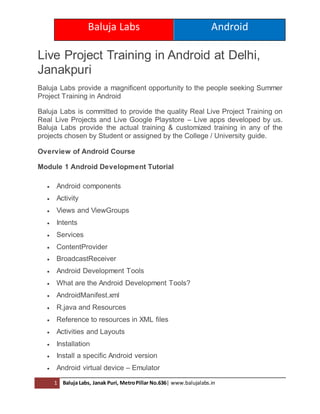 Baluja Labs Android
1 Baluja Labs, Janak Puri, MetroPillar No.636| www.balujalabs.in
Live Project Training in Android at Delhi,
Janakpuri
Baluja Labs provide a magnificent opportunity to the people seeking Summer
Project Training in Android
Baluja Labs is committed to provide the quality Real Live Project Training on
Real Live Projects and Live Google Playstore – Live apps developed by us.
Baluja Labs provide the actual training & customized training in any of the
projects chosen by Student or assigned by the College / University guide.
Overview of Android Course
Module 1 Android Development Tutorial
 Android components
 Activity
 Views and ViewGroups
 Intents
 Services
 ContentProvider
 BroadcastReceiver
 Android Development Tools
 What are the Android Development Tools?
 AndroidManifest.xml
 R.java and Resources
 Reference to resources in XML files
 Activities and Layouts
 Installation
 Install a specific Android version
 Android virtual device – Emulator
 