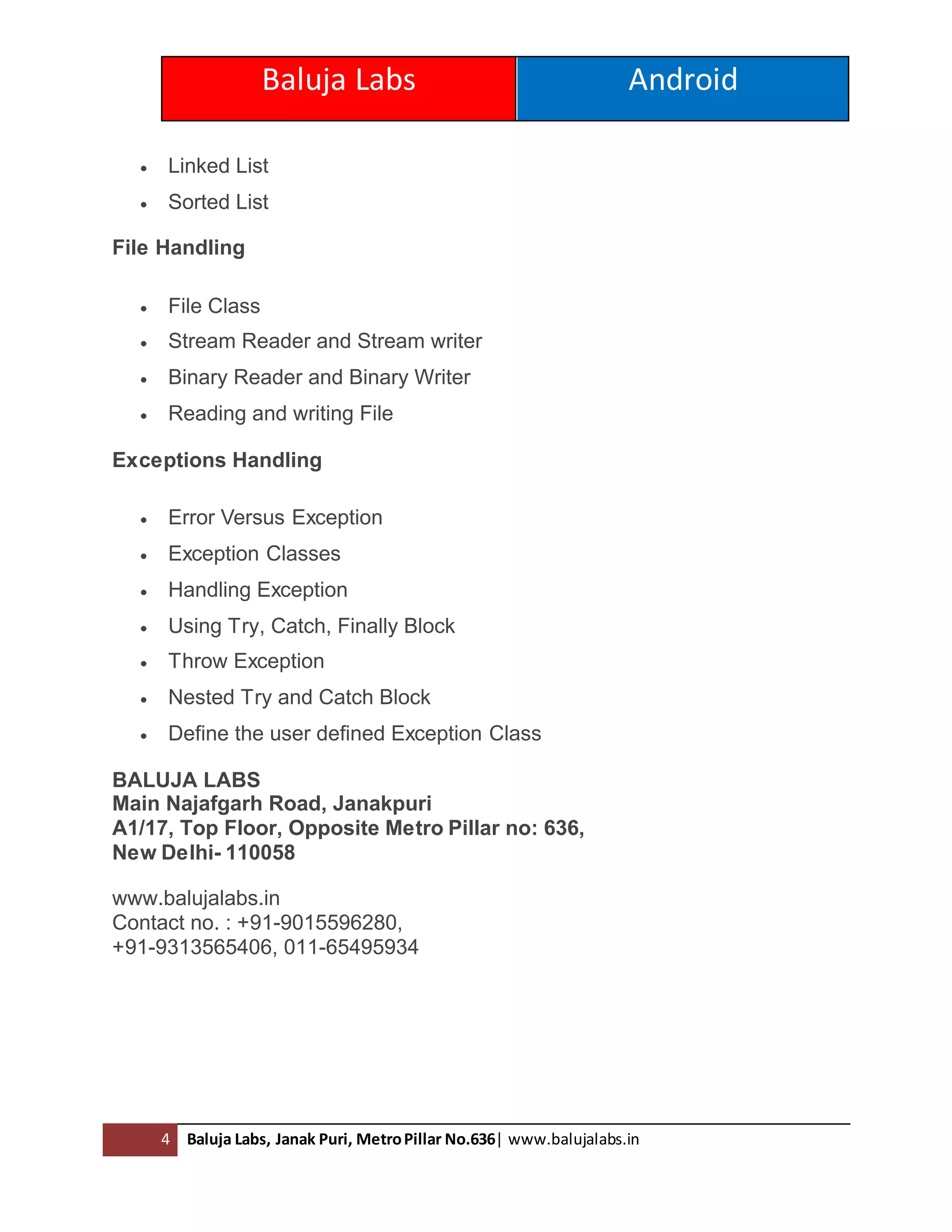 Baluja Labs Android
4 Baluja Labs, Janak Puri, MetroPillar No.636| www.balujalabs.in
 Linked List
 Sorted List
File Handling
 File Class
 Stream Reader and Stream writer
 Binary Reader and Binary Writer
 Reading and writing File
Exceptions Handling
 Error Versus Exception
 Exception Classes
 Handling Exception
 Using Try, Catch, Finally Block
 Throw Exception
 Nested Try and Catch Block
 Define the user defined Exception Class
BALUJA LABS
Main Najafgarh Road, Janakpuri
A1/17, Top Floor, Opposite Metro Pillar no: 636,
New Delhi- 110058
www.balujalabs.in
Contact no. : +91-9015596280,
+91-9313565406, 011-65495934
 