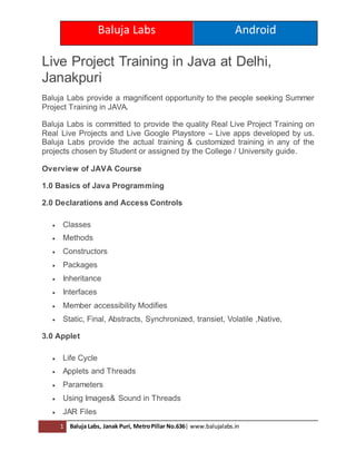 Baluja Labs Android
1 Baluja Labs, Janak Puri, MetroPillar No.636| www.balujalabs.in
Live Project Training in Java at Delhi,
Janakpuri
Baluja Labs provide a magnificent opportunity to the people seeking Summer
Project Training in JAVA.
Baluja Labs is committed to provide the quality Real Live Project Training on
Real Live Projects and Live Google Playstore – Live apps developed by us.
Baluja Labs provide the actual training & customized training in any of the
projects chosen by Student or assigned by the College / University guide.
Overview of JAVA Course
1.0 Basics of Java Programming
2.0 Declarations and Access Controls
 Classes
 Methods
 Constructors
 Packages
 Inheritance
 Interfaces
 Member accessibility Modifies
 Static, Final, Abstracts, Synchronized, transiet, Volatile ,Native,
3.0 Applet
 Life Cycle
 Applets and Threads
 Parameters
 Using Images& Sound in Threads
 JAR Files
 