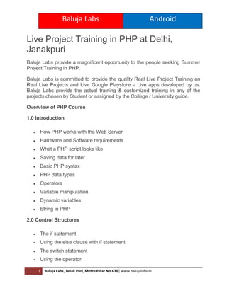 Baluja Labs Android
1 Baluja Labs, Janak Puri, Metro Pillar No.636| www.balujalabs.in
Live Project Training in PHP at Delhi,
Janakpuri
Baluja Labs provide a magnificent opportunity to the people seeking Summer
Project Training in PHP.
Baluja Labs is committed to provide the quality Real Live Project Training on
Real Live Projects and Live Google Playstore – Live apps developed by us.
Baluja Labs provide the actual training & customized training in any of the
projects chosen by Student or assigned by the College / University guide.
Overview of PHP Course
1.0 Introduction
 How PHP works with the Web Server
 Hardware and Software requirements
 What a PHP script looks like
 Saving data for later
 Basic PHP syntax
 PHP data types
 Operators
 Variable manipulation
 Dynamic variables
 String in PHP
2.0 Control Structures
 The if statement
 Using the else clause with if statement
 The switch statement
 Using the operator
 