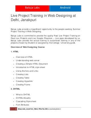 Baluja Labs Android
1 Baluja Labs, Janak Puri, Metro Pillar No.636| www.balujalabs.in
Live Project Training in Web Designing at
Delhi, Janakpuri
Baluja Labs provide a magnificent opportunity to the people seeking Summer
Project Training in Web Designing.
Baluja Labs is committed to provide the quality Real Live Project Training on
Real Live Projects and Live Google Playstore – Live apps developed by us.
Baluja Labs provide the actual training & customized training in any of the
projects chosen by Student or assigned by the College / University guide.
Overview of Web Designing Course
1. HTML
 Overview of HTML
 Understanding web server
 Creating a Simple HTML Document
 Introduction to HTML style sheet
 Using Anchors and Links
 Creating Lists
 Creating Table
 Creating Hyperlink
 Creating Frame
2. DHTML
 What is DHTML
 DHTMLnExactly
 Cascading Style sheet
 Font Attributes
 