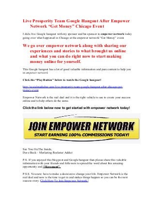 Live Prosperity Team Google Hangout After Empower
Network “Get Money” Chicago Event
I did a live Google hangout with my sponsor and his sponsor in empower network today
going over what happened in Chicago at the empower network “Get Money” event.
We go over empower network along with sharing our
experiences and stories to what brought us online
and what you can do right now to start making
money online for yourself.
This Google hangout has a lot of good valuable information and pure content to help you
in empower network.
Click the “Play Button” below to watch the Google hangout!
http://socialmediabar.com/live-prosperity-team-google-hangout-after-chicago-get-
money-event
Empower Network is the real deal and it is the right vehicle to use to create your success
online and to help others do the same.
Click the link below now to get started with empower network today!
See You On The Inside,
Dave Beck – Marketing Rockstar Addict
P.S. If you enjoyed this blog post and Google hangout then please share this valuable
information with your friends and followers to spread the word about this amazing
opportunity and “Movement”.
P.S.S. You now have to make a decision to change your life. Empower Network is the
real deal and now is the time to get in and makes things happen so you can be the next
success story. Click Here To Join Empower Network!
 