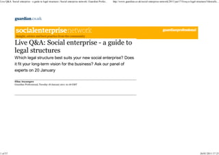 Live Q&A: Social enterprise - a guide to legal structures | Social enterprise network | Guardian Profes...   http://www.guardian.co.uk/social-enterprise-network/2011/jan/17/liveq-a-legal-structures?showallc...




              Live Q&A: Social enterprise - a guide to
              legal structures
              Which legal structure best suits your new social enterprise? Does
              it fit your long-term vision for the business? Ask our panel of
              experts on 20 January

              Eliza Anyangwe
              Guardian Professional, Tuesday 18 January 2011 10.18 GMT




1 of 57                                                                                                                                                                                        26/01/2011 17:23
 