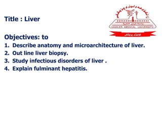 Title : Liver
Objectives: to
1. Describe anatomy and microarchitecture of liver.
2. Out line liver biopsy.
3. Study infectious disorders of liver .
4. Explain fulminant hepatitis.
 