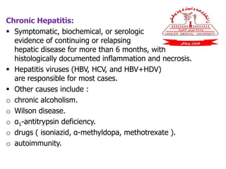 Chronic Hepatitis:
 Symptomatic, biochemical, or serologic
evidence of continuing or relapsing
hepatic disease for more than 6 months, with
histologically documented inflammation and necrosis.
 Hepatitis viruses (HBV, HCV, and HBV+HDV)
are responsible for most cases.
 Other causes include :
o chronic alcoholism.
o Wilson disease.
o α1-antitrypsin deficiency.
o drugs ( isoniazid, α-methyldopa, methotrexate ).
o autoimmunity.
 