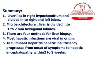 Summary:
1. Liver lies in right hypochondrium and
divided in to right and left lobes.
2. Microarchitecture : liver is divided into
1 to 2 mm hexagonal lobules.
3. There are four methods for liver biopsy.
4. Most hepatic infections are viral in origin.
5. In fulminant hepatitis hepatic insufficiency
progresses from onset of symptoms to hepatic
encephalopathy within2 to 3 weeks.
 