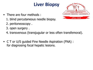 Liver Biopsy
 There are four methods :
1. blind percutaneous needle biopsy.
2. peritoneoscopy .
3. open surgery .
4. transvenous (transjugular or less often transfemoral).
 C T or U/S guided Fine Needle Aspiration (FNA) :
for diagnosing focal hepatic lesions.
 
