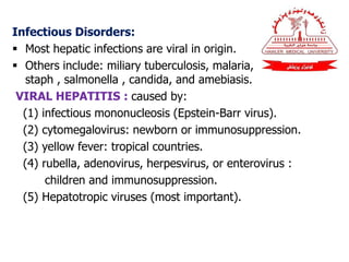 Infectious Disorders:
 Most hepatic infections are viral in origin.
 Others include: miliary tuberculosis, malaria,
staph , salmonella , candida, and amebiasis.
VIRAL HEPATITIS : caused by:
(1) infectious mononucleosis (Epstein-Barr virus).
(2) cytomegalovirus: newborn or immunosuppression.
(3) yellow fever: tropical countries.
(4) rubella, adenovirus, herpesvirus, or enterovirus :
children and immunosuppression.
(5) Hepatotropic viruses (most important).
 