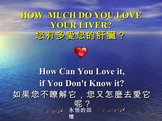 HOW  MUCH DO YOU LOVE YOUR LIVER? 您有多愛您的肝臟？ How Can You Love it, if You Don't Know it? 如果您不瞭解它，您又怎麼去愛它呢？   永恒的回憶 