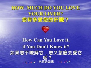 HOW MUCH DO YOU LOVE
    YOUR LIVER?
   您有多愛您的肝臟？


   How Can You Love it,
   if You Don't Know it?
如果您不瞭解它，您又怎麼去愛它
            呢？
         永恒的回憶
 
