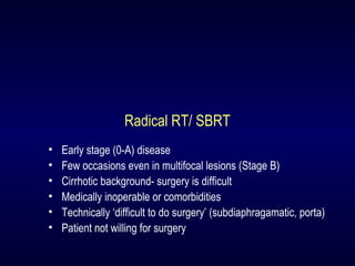 Radical RT/ SBRT
• Early stage (0-A) disease
• Few occasions even in multifocal lesions (Stage B)
• Cirrhotic background- surgery is difficult
• Medically inoperable or comorbidities
• Technically ‘difficult to do surgery’ (subdiaphragamatic, porta)
• Patient not willing for surgery
 