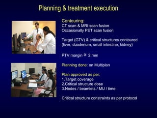 Planning & treatment execution
Contouring:
CT scan & MRI scan fusion
Occasionally PET scan fusion
Target (GTV) & critical structures contoured
(liver, duodenum, small intestine, kidney)
PTV margin ≅ 2 mm
Planning done: on Multiplan
Plan approved as per:
1.Target coverage
2.Critical structure dose
3.Nodes / beamlets / MU / time
Critical structure constraints as per protocol
 