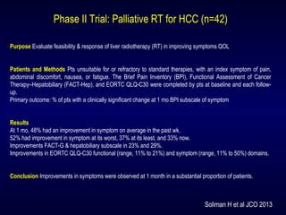 Phase II Trial: Palliative RT for HCC (n=42)
Purpose Evaluate feasibility & response of liver radiotherapy (RT) in improving symptoms QOL
Patients and Methods Pts unsuitable for or refractory to standard therapies, with an index symptom of pain,
abdominal discomfort, nausea, or fatigue. The Brief Pain Inventory (BPI), Functional Assessment of Cancer
Therapy–Hepatobiliary (FACT-Hep), and EORTC QLQ-C30 were completed by pts at baseline and each follow-
up.
Primary outcome: % of pts with a clinically significant change at 1 mo BPI subscale of symptom
Results
At 1 mo, 48% had an improvement in symptom on average in the past wk.
52% had improvement in symptom at its worst, 37% at its least, and 33% now.
Improvements FACT-G & hepatobiliary subscale in 23% and 29%.
Improvements in EORTC QLQ-C30 functional (range, 11% to 21%) and symptom (range, 11% to 50%) domains.
Conclusion Improvements in symptoms were observed at 1 month in a substantial proportion of patients.
Soliman H et al JCO 2013
 