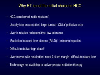 Why RT is not the initial choice in HCC
- HCC considered ‘radio-resistant’
- Usually late presentation: large tumour- ONLY palliative care
- Liver is relative radiosensitive; low tolerance
- ‘Radiation induced liver disease (RILD)’: ‘anicteric hepatitis’
- Difficult to deliver high dose!!
- Liver moves with respiration: need 3-4 cm margin- difficult to spare liver
- Technology not available to deliver precise radiation therapy
 