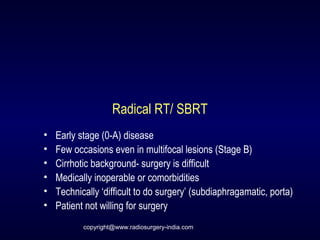 Radical RT/ SBRT
• Early stage (0-A) disease
• Few occasions even in multifocal lesions (Stage B)
• Cirrhotic background- surgery is difficult
• Medically inoperable or comorbidities
• Technically ‘difficult to do surgery’ (subdiaphragamatic, porta)
• Patient not willing for surgery
copyright@www.radiosurgery-india.com
 