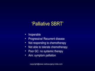 ‘Palliative SBRT’
• Inoperable
• Progressive/ Recurrent disease
• Not responding to chemotherapy
• Not able to tolerate chemotherapy
• Poor GC: no systemic therapy
• Aim: symptom palliation
copyright@www.radiosurgery-india.com
 