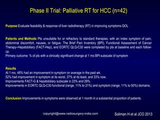 Phase II Trial: Palliative RT for HCC (n=42)
Purpose Evaluate feasibility & response of liver radiotherapy (RT) in improving symptoms QOL
Patients and Methods Pts unsuitable for or refractory to standard therapies, with an index symptom of pain,
abdominal discomfort, nausea, or fatigue. The Brief Pain Inventory (BPI), Functional Assessment of Cancer
Therapy–Hepatobiliary (FACT-Hep), and EORTC QLQ-C30 were completed by pts at baseline and each follow-
up.
Primary outcome: % of pts with a clinically significant change at 1 mo BPI subscale of symptom
Results
At 1 mo, 48% had an improvement in symptom on average in the past wk.
52% had improvement in symptom at its worst, 37% at its least, and 33% now.
Improvements FACT-G & hepatobiliary subscale in 23% and 29%.
Improvements in EORTC QLQ-C30 functional (range, 11% to 21%) and symptom (range, 11% to 50%) domains.
Conclusion Improvements in symptoms were observed at 1 month in a substantial proportion of patients.
Soliman H et al JCO 2013copyright@www.radiosurgery-india.com
 