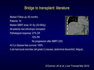 Bridge to transplant: literature
Median Follow up: 62 months
Patients: 10
Median SBRT dose: 51 Gy (33-54Gy)
All patients had orthotropic transplant
Pathological response: 27% CR
73% PR
No progression after SBRT (CK)
At 5 yr disease free survival: 100%
4 pts had acute toxicities (all grade I) (nausea, abdominal discomfort, fatigue)
O’Connor JK et al, Liver Transpl Mar 2012
 