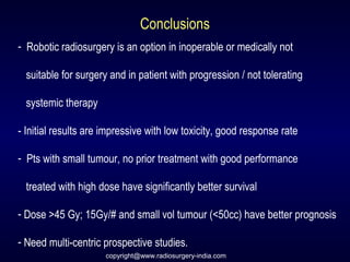 Conclusions
- Robotic radiosurgery is an option in inoperable or medically not
suitable for surgery and in patient with progression / not tolerating
systemic therapy
- Initial results are impressive with low toxicity, good response rate
- Pts with small tumour, no prior treatment with good performance
treated with high dose have significantly better survival
- Dose >45 Gy; 15Gy/# and small vol tumour (<50cc) have better prognosis
- Need multi-centric prospective studies.
copyright@www.radiosurgery-india.com
 