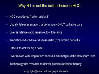 Why RT is not the initial choice in HCC
- HCC considered ‘radio-resistant’
- Usually late presentation: large tumour- ONLY palliative care
- Liver is relative radiosensitive; low tolerance
- ‘Radiation induced liver disease (RILD)’: ‘anicteric hepatitis’
- Difficult to deliver high dose!!
- Liver moves with respiration: need 3-4 cm margin- difficult to spare liver
- Technology not available to deliver precise radiation therapy
copyright@www.radiosurgery-india.com
 