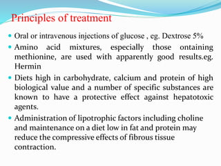 Principles of treatment
 Oral or intravenous injections of glucose , eg. Dextrose 5%
 Amino acid mixtures, especially those ontaining
methionine, are used with apparently good results.eg.
Hermin
 Diets high in carbohydrate, calcium and protein of high
biological value and a number of specific substances are
known to have a protective effect against hepatotoxic
agents.
 Administration of lipotrophic factors including choline
and maintenance on a diet low in fat and protein may
reduce the compressive effects of fibrous tissue
contraction.
 