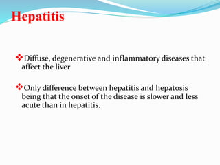 Hepatitis
Diffuse, degenerative and inflammatory diseases that
affect the liver
Only difference between hepatitis and hepatosis
being that the onset of the disease is slower and less
acute than in hepatitis.
 