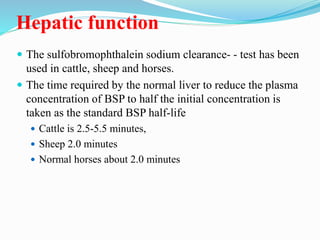 Hepatic function
 The sulfobromophthalein sodium clearance- - test has been
used in cattle, sheep and horses.
 The time required by the normal liver to reduce the plasma
concentration of BSP to half the initial concentration is
taken as the standard BSP half-life
 Cattle is 2.5-5.5 minutes,
 Sheep 2.0 minutes
 Normal horses about 2.0 minutes
 