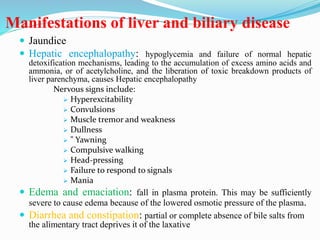Manifestations of liver and biliary disease
 Jaundice
 Hepatic encephalopathy: hypoglycemia and failure of normal hepatic
detoxification mechanisms, leading to the accumulation of excess amino acids and
ammonia, or of acetylcholine, and the liberation of toxic breakdown products of
liver parenchyma, causes Hepatic encephalopathy
Nervous signs include:
 Hyperexcitability
 Convulsions
 Muscle tremor and weakness
 Dullness
 " Yawning
 Compulsive walking
 Head-pressing
 Failure to respond to signals
 Mania
 Edema and emaciation: fall in plasma protein. This may be sufficiently
severe to cause edema because of the lowered osmotic pressure of the plasma.
 Diarrhea and constipation: partial or complete absence of bile salts from
the alimentary tract deprives it of the laxative
 