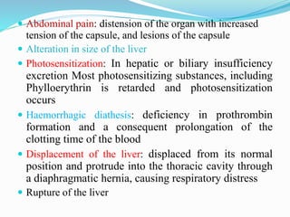  Abdominal pain: distension of the organ with increased
tension of the capsule, and lesions of the capsule
 Alteration in size of the liver
 Photosensitization: In hepatic or biliary insufficiency
excretion Most photosensitizing substances, including
Phylloerythrin is retarded and photosensitization
occurs
 Haemorrhagic diathesis: deficiency in prothrombin
formation and a consequent prolongation of the
clotting time of the blood
 Displacement of the liver: displaced from its normal
position and protrude into the thoracic cavity through
a diaphragmatic hernia, causing respiratory distress
 Rupture of the liver
 