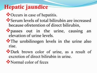 Hepatic jaundice
Occurs in case of hepatitis.
Serum levels of total bilirubin are increased
because ofretention of direct bilirubin,
passes out in the urine, causing an
elevation of urine levels.
The urobilinogen levels in the urine also
rise.
Dark brown color of urine, as a result of
excretion of direct bilirubin in urine.
Normal color of feces
 