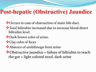 Post-hepatic (Obstructive) Jaundice
Occurs in case of obstruction of main bile duct.
Total bilirubin increased due to increase blood direct
bilirubin level.
Dark brown color of urine.
Clay color of feces
Absence of urobilinogn from urine
Obstructive jaundice = failure of bilirubin to reach
the gut > light colored stool, dark urine
 