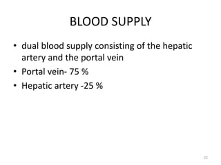 BLOOD SUPPLY
• dual blood supply consisting of the hepatic
artery and the portal vein
• Portal vein- 75 %
• Hepatic artery -25 %
22
 