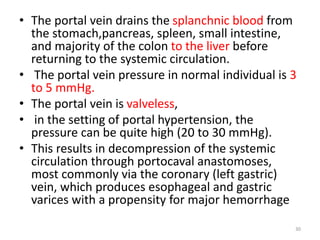 • The portal vein drains the splanchnic blood from
the stomach,pancreas, spleen, small intestine,
and majority of the colon to the liver before
returning to the systemic circulation.
• The portal vein pressure in normal individual is 3
to 5 mmHg.
• The portal vein is valveless,
• in the setting of portal hypertension, the
pressure can be quite high (20 to 30 mmHg).
• This results in decompression of the systemic
circulation through portocaval anastomoses,
most commonly via the coronary (left gastric)
vein, which produces esophageal and gastric
varices with a propensity for major hemorrhage
30
 