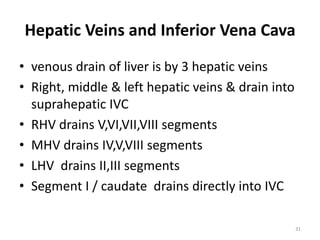Hepatic Veins and Inferior Vena Cava
• venous drain of liver is by 3 hepatic veins
• Right, middle & left hepatic veins & drain into
suprahepatic IVC
• RHV drains V,VI,VII,VIII segments
• MHV drains IV,V,VIII segments
• LHV drains II,III segments
• Segment I / caudate drains directly into IVC
31
 