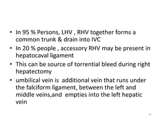 • In 95 % Persons, LHV , RHV together forms a
common trunk & drain into IVC
• In 20 % people , accessory RHV may be present in
hepatocaval ligament
• This can be source of torrential bleed during right
hepatectomy
• umbilical vein is additional vein that runs under
the falciform ligament, between the left and
middle veins,and empties into the left hepatic
vein
32
 