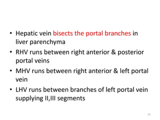 • Hepatic vein bisects the portal branches in
liver parenchyma
• RHV runs between right anterior & posterior
portal veins
• MHV runs between right anterior & left portal
vein
• LHV runs between branches of left portal vein
supplying II,III segments
33
 