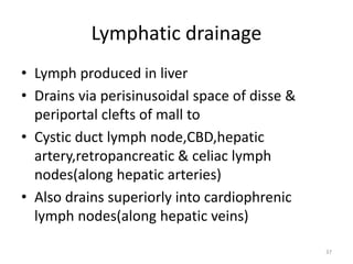Lymphatic drainage
• Lymph produced in liver
• Drains via perisinusoidal space of disse &
periportal clefts of mall to
• Cystic duct lymph node,CBD,hepatic
artery,retropancreatic & celiac lymph
nodes(along hepatic arteries)
• Also drains superiorly into cardiophrenic
lymph nodes(along hepatic veins)
37
 