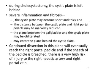 • during cholecystectomy, the cystic plate is left
behind
• severe inflammation and fibrosis—
– , the cystic plate may become short and thick and
– the distance between the cystic plate and right portal
pedicle may be markedly reduced.
– the plane between the gallbladder and the cystic plate
may be obliterated
– may enter the plane behind the cystic plate.
• Continued dissection in this plane will eventually
reach the right portal pedicle and if the sheath of
the pedicle is breached, there is a very high risk
of injury to the right hepatic artery and right
portal vein
43
 