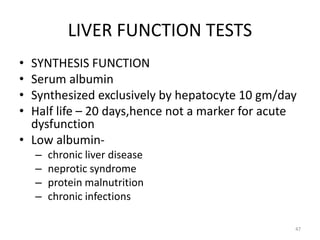 LIVER FUNCTION TESTS
• SYNTHESIS FUNCTION
• Serum albumin
• Synthesized exclusively by hepatocyte 10 gm/day
• Half life – 20 days,hence not a marker for acute
dysfunction
• Low albumin-
– chronic liver disease
– neprotic syndrome
– protein malnutrition
– chronic infections
47
 