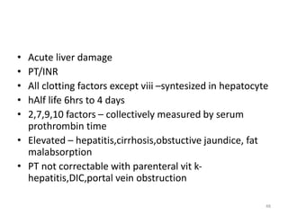 • Acute liver damage
• PT/INR
• All clotting factors except viii –syntesized in hepatocyte
• hAlf life 6hrs to 4 days
• 2,7,9,10 factors – collectively measured by serum
prothrombin time
• Elevated – hepatitis,cirrhosis,obstuctive jaundice, fat
malabsorption
• PT not correctable with parenteral vit k-
hepatitis,DIC,portal vein obstruction
48
 